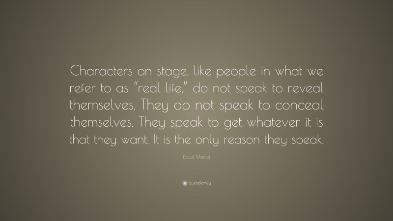 David Mamet Quote: “Characters on stage, like people in what we refer to as “real life,” do not speak to reveal themselves. They do not speak to conceal themselves. They speak to get whatever it is that they want. It is the only reason they speak.”