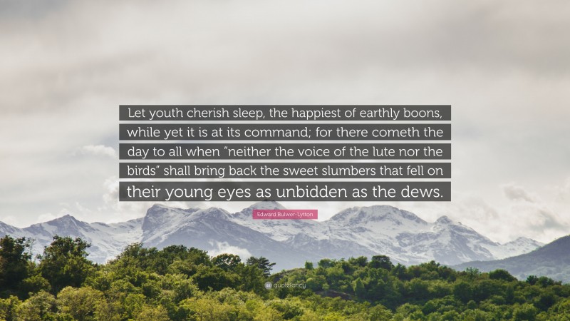 Edward Bulwer-Lytton Quote: “Let youth cherish sleep, the happiest of earthly boons, while yet it is at its command; for there cometh the day to all when “neither the voice of the lute nor the birds” shall bring back the sweet slumbers that fell on their young eyes as unbidden as the dews.”