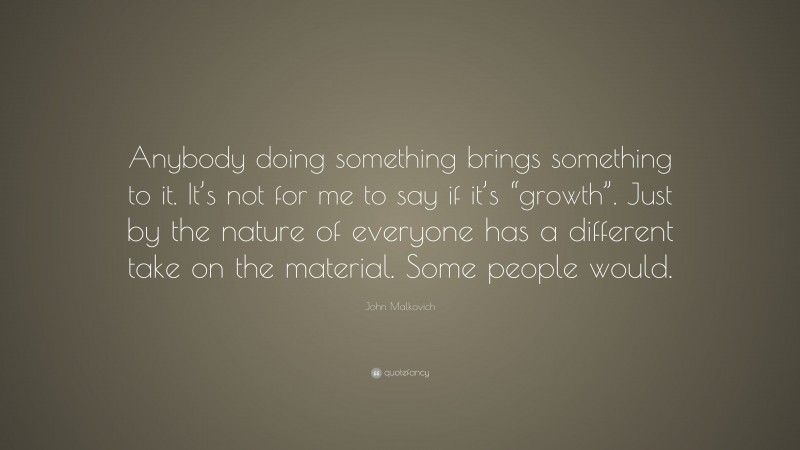 John Malkovich Quote: “Anybody doing something brings something to it. It’s not for me to say if it’s “growth”. Just by the nature of everyone has a different take on the material. Some people would.”