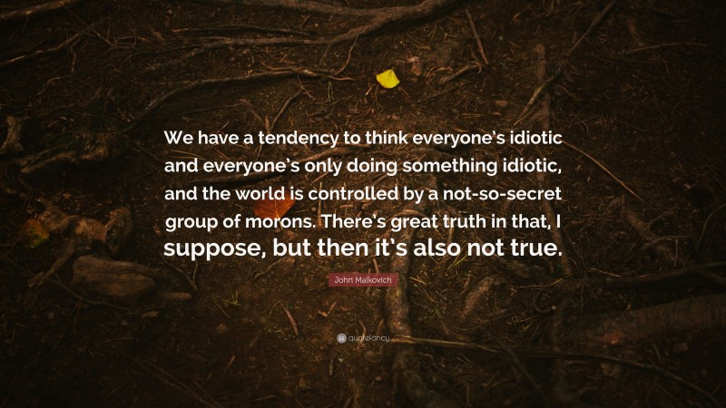 John Malkovich Quote: “We have a tendency to think everyone’s idiotic and everyone’s only doing something idiotic, and the world is controlled by a not-so-secret group of morons. There’s great truth in that, I suppose, but then it’s also not true.”