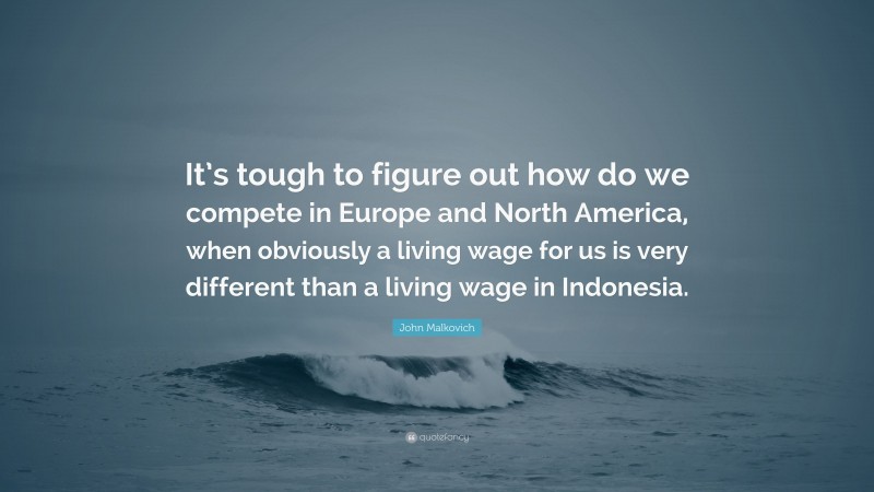 John Malkovich Quote: “It’s tough to figure out how do we compete in Europe and North America, when obviously a living wage for us is very different than a living wage in Indonesia.”