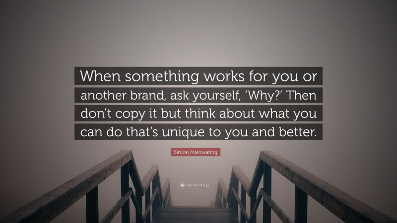 Simon Mainwaring Quote: “When something works for you or another brand, ask yourself, ‘Why?’ Then don’t copy it but think about what you can do that’s unique to you and better.”