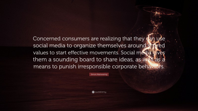 Simon Mainwaring Quote: “Concerned consumers are realizing that they can use social media to organize themselves around shared values to start effective movements. Social media gives them a sounding board to share ideas, as well as a means to punish irresponsible corporate behaviors.”
