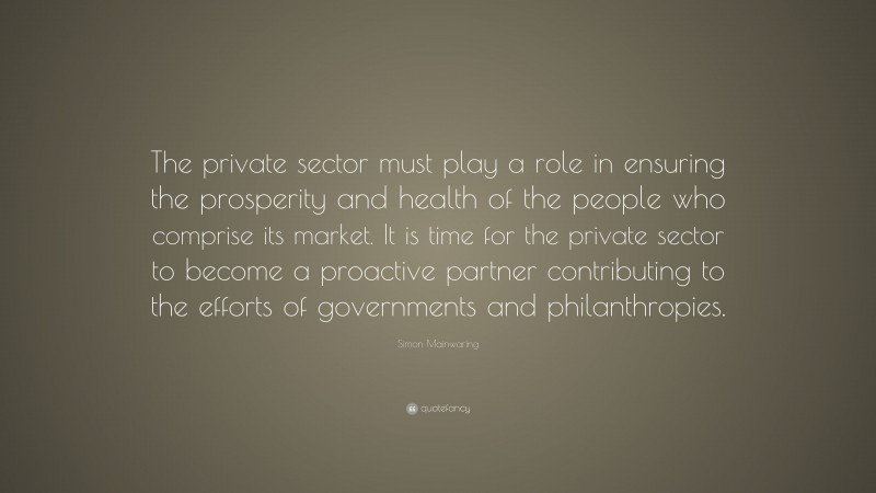 Simon Mainwaring Quote: “The private sector must play a role in ensuring the prosperity and health of the people who comprise its market. It is time for the private sector to become a proactive partner contributing to the efforts of governments and philanthropies.”