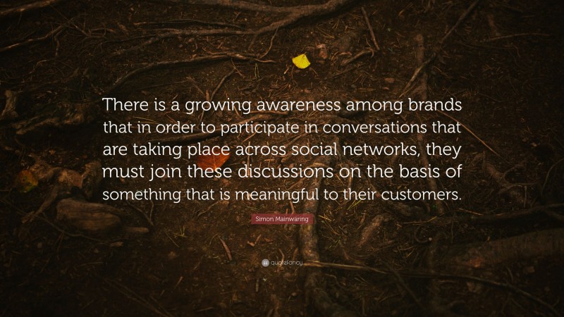 Simon Mainwaring Quote: “There is a growing awareness among brands that in order to participate in conversations that are taking place across social networks, they must join these discussions on the basis of something that is meaningful to their customers.”