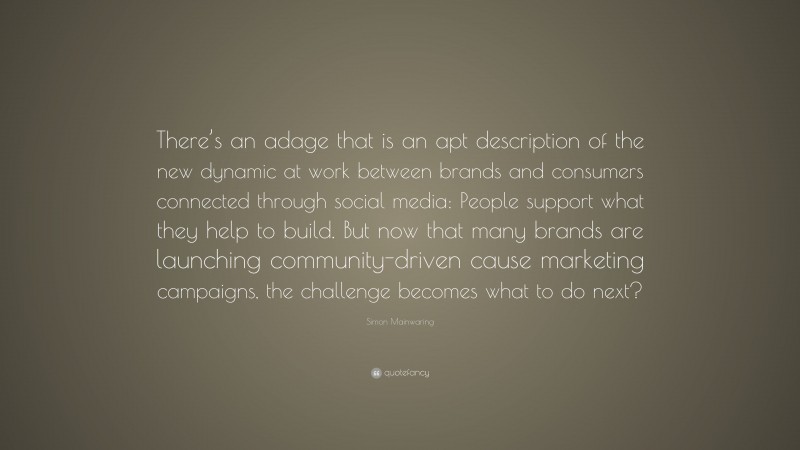 Simon Mainwaring Quote: “There’s an adage that is an apt description of the new dynamic at work between brands and consumers connected through social media: People support what they help to build. But now that many brands are launching community-driven cause marketing campaigns, the challenge becomes what to do next?”