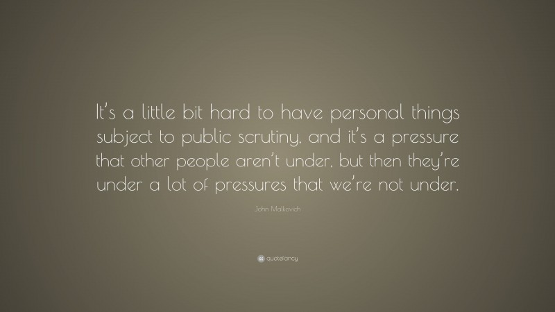John Malkovich Quote: “It’s a little bit hard to have personal things subject to public scrutiny, and it’s a pressure that other people aren’t under, but then they’re under a lot of pressures that we’re not under.”