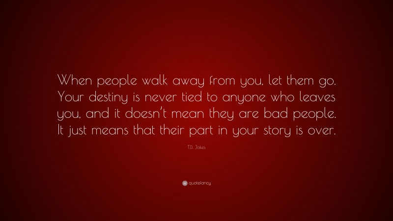 T.D. Jakes Quote: “When people walk away from you, let them go. Your destiny is never tied to anyone who leaves you, and it doesn’t mean they are bad people. It just means that their part in your story is over.”
