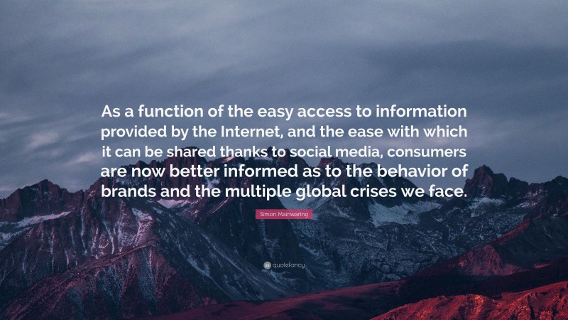 Simon Mainwaring Quote: “As a function of the easy access to information provided by the Internet, and the ease with which it can be shared thanks to social media, consumers are now better informed as to the behavior of brands and the multiple global crises we face.”