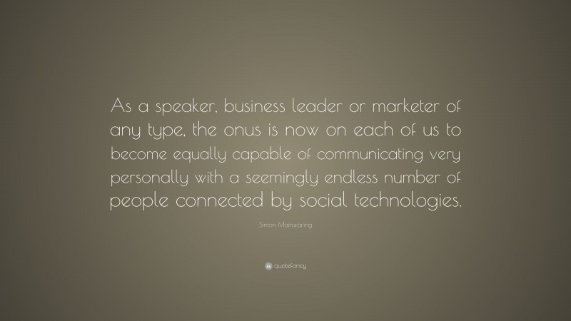 Simon Mainwaring Quote: “As a speaker, business leader or marketer of any type, the onus is now on each of us to become equally capable of communicating very personally with a seemingly endless number of people connected by social technologies.”