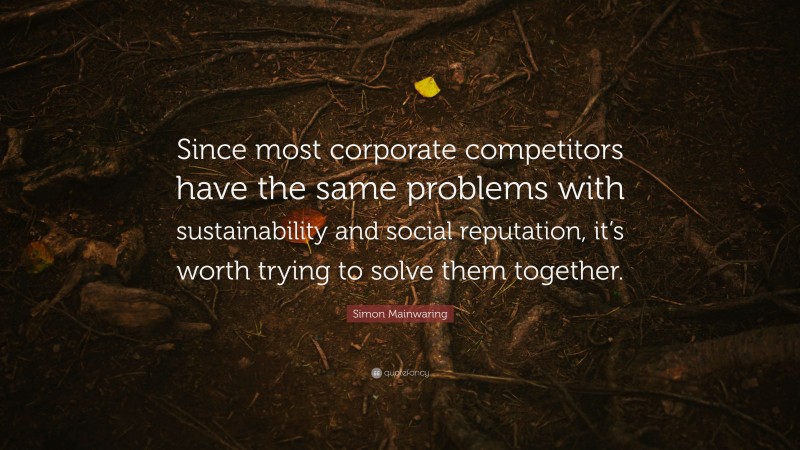 Simon Mainwaring Quote: “Since most corporate competitors have the same problems with sustainability and social reputation, it’s worth trying to solve them together.”