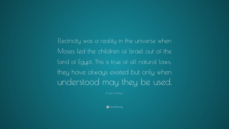 Ernest Holmes Quote: “Electricity was a reality in the universe when Moses led the children of Israel out of the land of Egypt. This is true of all natural laws; they have always existed but only when understood may they be used.”