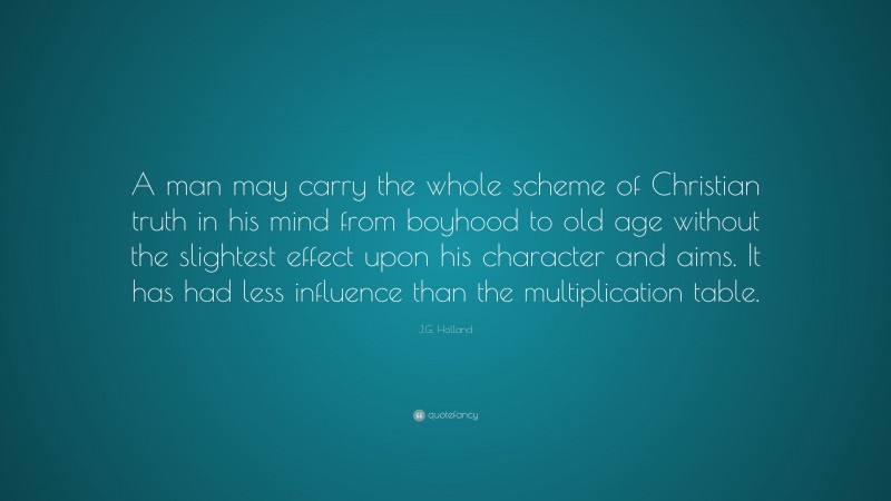 J.G. Holland Quote: “A man may carry the whole scheme of Christian truth in his mind from boyhood to old age without the slightest effect upon his character and aims. It has had less influence than the multiplication table.”