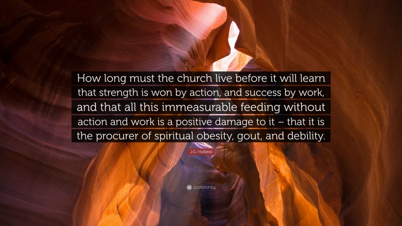 J.G. Holland Quote: “How long must the church live before it will learn that strength is won by action, and success by work, and that all this immeasurable feeding without action and work is a positive damage to it – that it is the procurer of spiritual obesity, gout, and debility.”