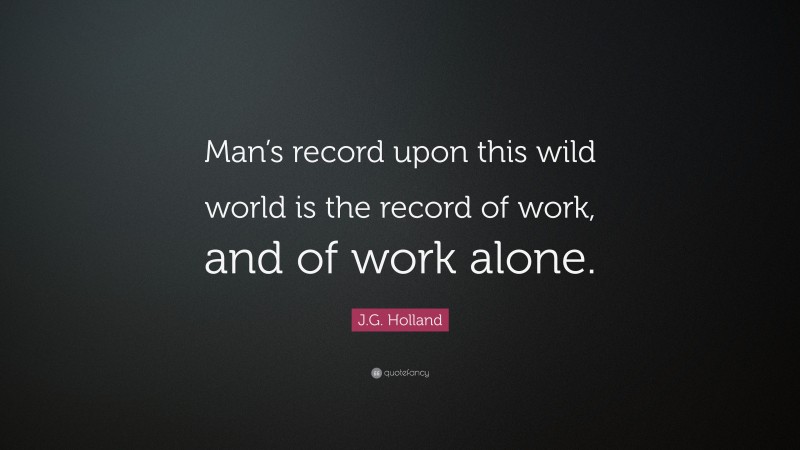 J.G. Holland Quote: “Man’s record upon this wild world is the record of work, and of work alone.”