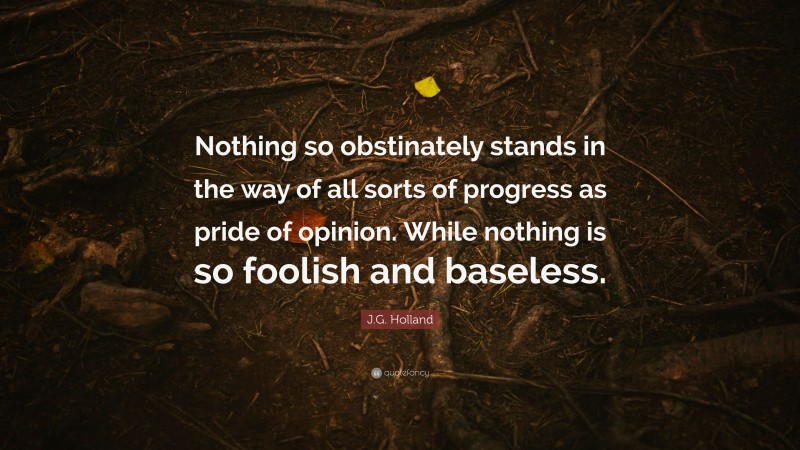 J.G. Holland Quote: “Nothing so obstinately stands in the way of all sorts of progress as pride of opinion. While nothing is so foolish and baseless.”