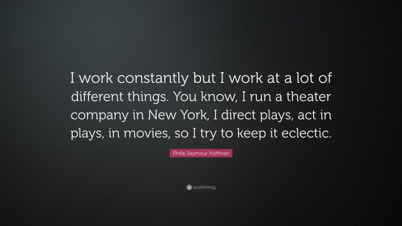 Philip Seymour Hoffman Quote: “I work constantly but I work at a lot of different things. You know, I run a theater company in New York, I direct plays, act in plays, in movies, so I try to keep it eclectic.”