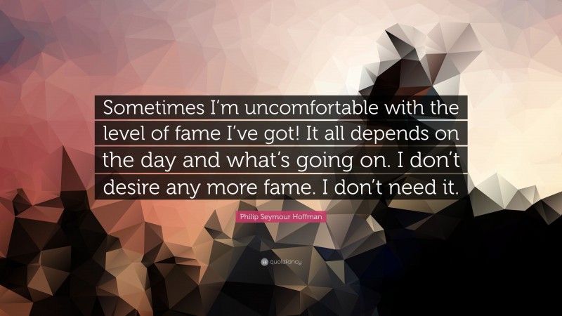 Philip Seymour Hoffman Quote: “Sometimes I’m uncomfortable with the level of fame I’ve got! It all depends on the day and what’s going on. I don’t desire any more fame. I don’t need it.”