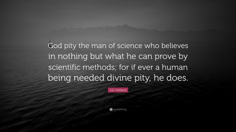 J.G. Holland Quote: “God pity the man of science who believes in nothing but what he can prove by scientific methods; for if ever a human being needed divine pity, he does.”