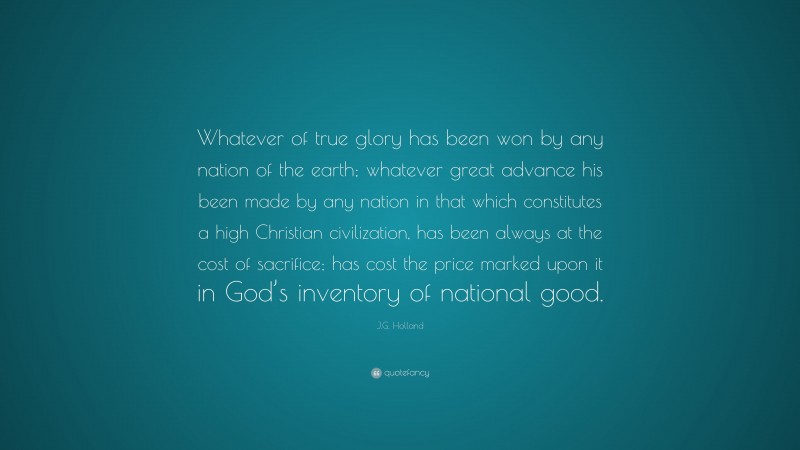 J.G. Holland Quote: “Whatever of true glory has been won by any nation of the earth; whatever great advance his been made by any nation in that which constitutes a high Christian civilization, has been always at the cost of sacrifice; has cost the price marked upon it in God’s inventory of national good.”