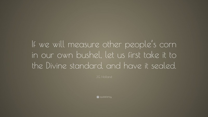 J.G. Holland Quote: “If we will measure other people’s corn in our own bushel, let us first take it to the Divine standard, and have it sealed.”