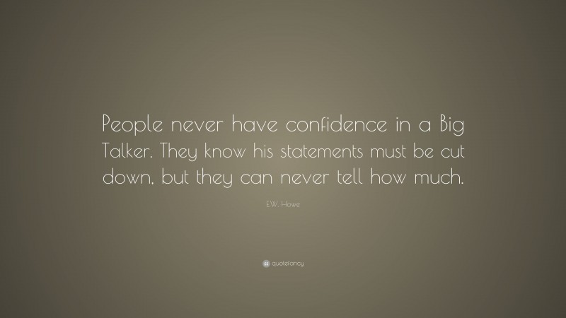 E.W. Howe Quote: “People never have confidence in a Big Talker. They know his statements must be cut down, but they can never tell how much.”
