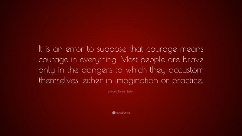 Edward Bulwer-Lytton Quote: “It is an error to suppose that courage means courage in everything. Most people are brave only in the dangers to which they accustom themselves, either in imagination or practice.”