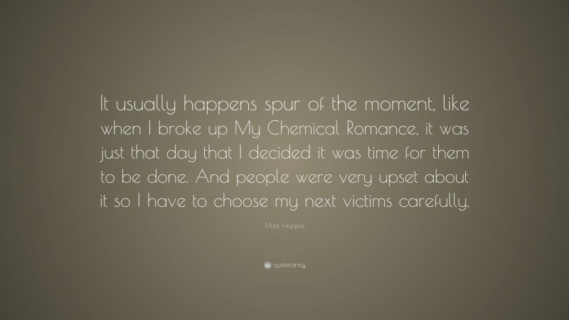 Mark Hoppus Quote: “It usually happens spur of the moment, like when I broke up My Chemical Romance, it was just that day that I decided it was time for them to be done. And people were very upset about it so I have to choose my next victims carefully.”