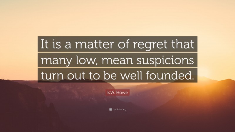 E.W. Howe Quote: “It is a matter of regret that many low, mean suspicions turn out to be well founded.”