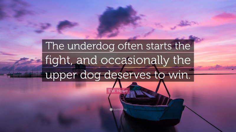 E.W. Howe Quote: “The underdog often starts the fight, and occasionally the upper dog deserves to win.”