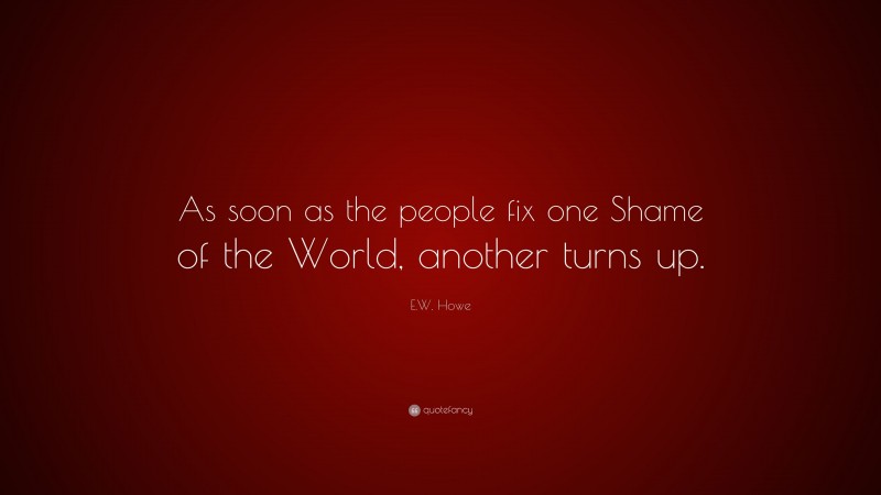 E.W. Howe Quote: “As soon as the people fix one Shame of the World, another turns up.”