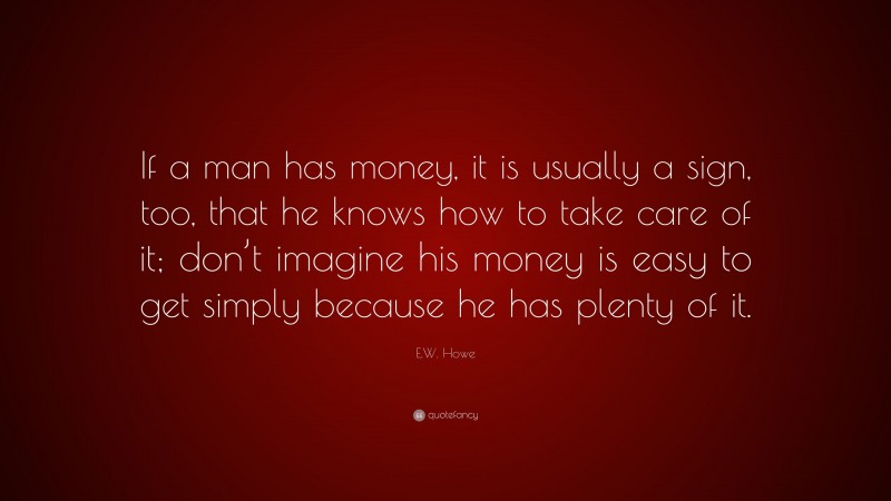 E.W. Howe Quote: “If a man has money, it is usually a sign, too, that he knows how to take care of it; don’t imagine his money is easy to get simply because he has plenty of it.”