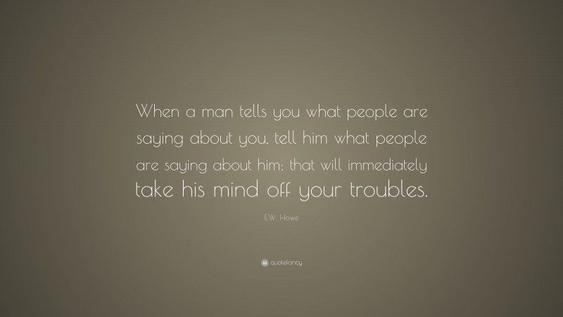 E.W. Howe Quote: “When a man tells you what people are saying about you, tell him what people are saying about him; that will immediately take his mind off your troubles.”