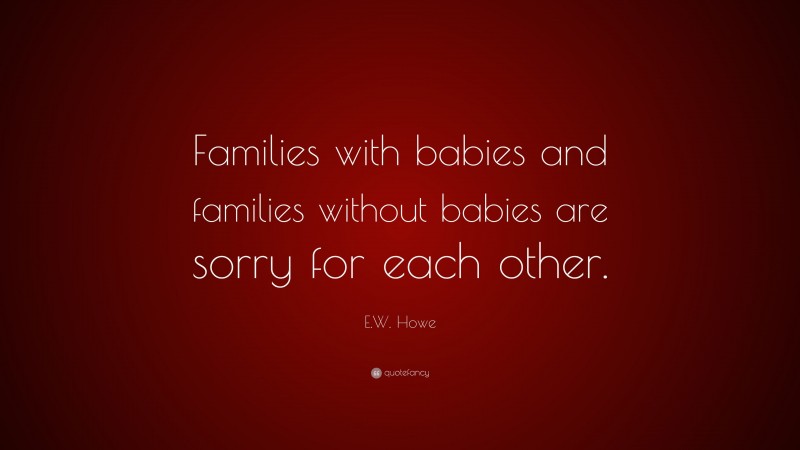 E.W. Howe Quote: “Families with babies and families without babies are sorry for each other.”