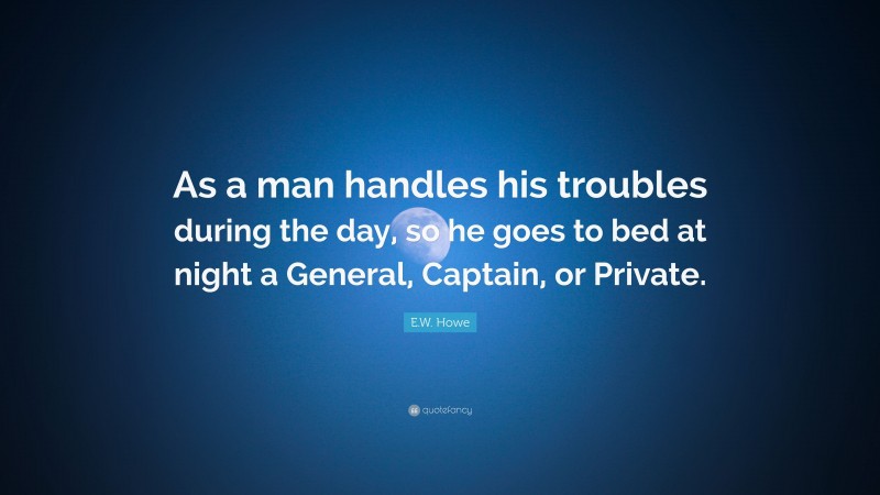 E.W. Howe Quote: “As a man handles his troubles during the day, so he goes to bed at night a General, Captain, or Private.”