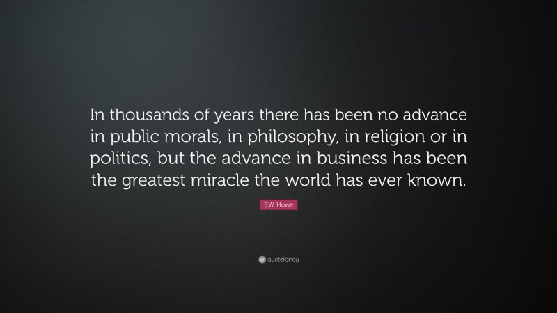 E.W. Howe Quote: “In thousands of years there has been no advance in public morals, in philosophy, in religion or in politics, but the advance in business has been the greatest miracle the world has ever known.”