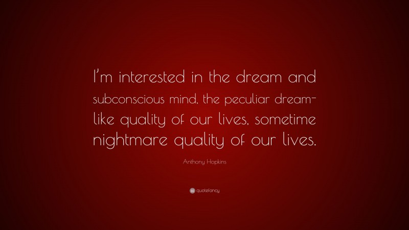 Anthony Hopkins Quote: “I’m interested in the dream and subconscious mind, the peculiar dream-like quality of our lives, sometime nightmare quality of our lives.”