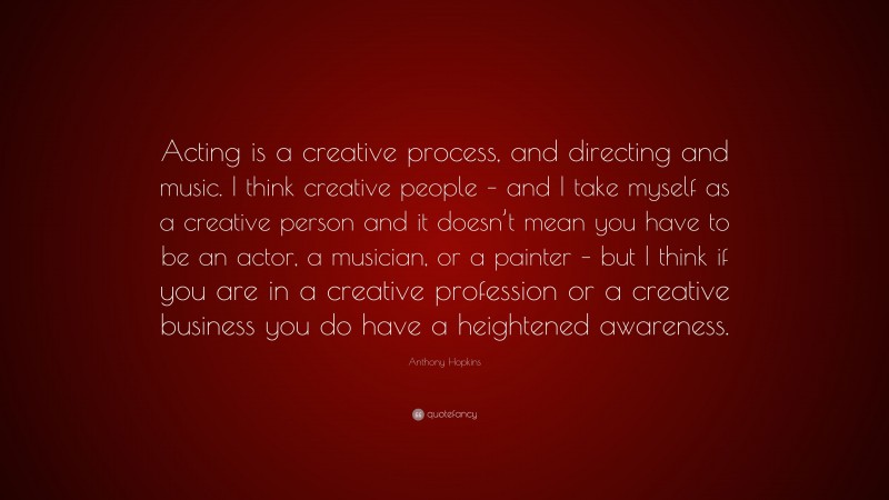 Anthony Hopkins Quote: “Acting is a creative process, and directing and music. I think creative people – and I take myself as a creative person and it doesn’t mean you have to be an actor, a musician, or a painter – but I think if you are in a creative profession or a creative business you do have a heightened awareness.”