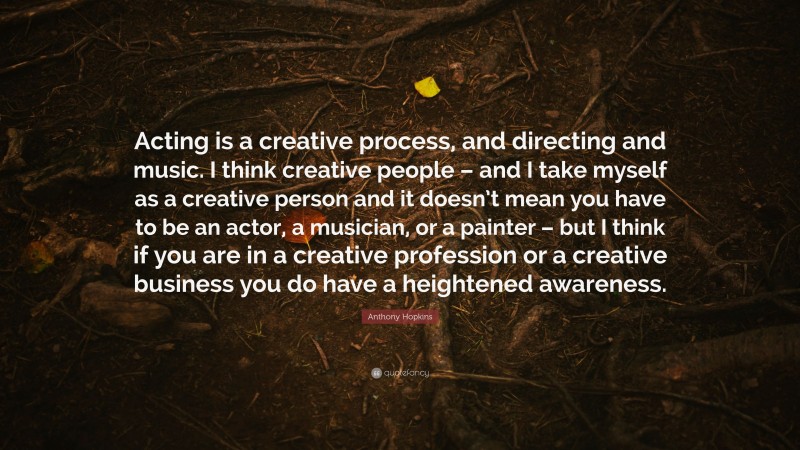 Anthony Hopkins Quote: “Acting is a creative process, and directing and music. I think creative people – and I take myself as a creative person and it doesn’t mean you have to be an actor, a musician, or a painter – but I think if you are in a creative profession or a creative business you do have a heightened awareness.”