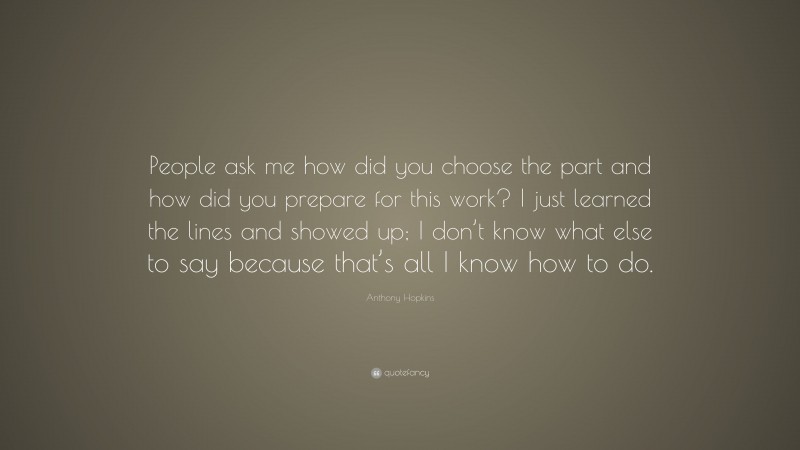 Anthony Hopkins Quote: “People ask me how did you choose the part and how did you prepare for this work? I just learned the lines and showed up; I don’t know what else to say because that’s all I know how to do.”
