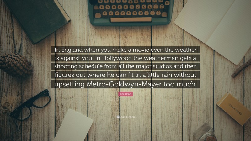 Bob Hope Quote: “In England when you make a movie even the weather is against you. In Hollywood the weatherman gets a shooting schedule from all the major studios and then figures out where he can fit in a little rain without upsetting Metro-Goldwyn-Mayer too much.”