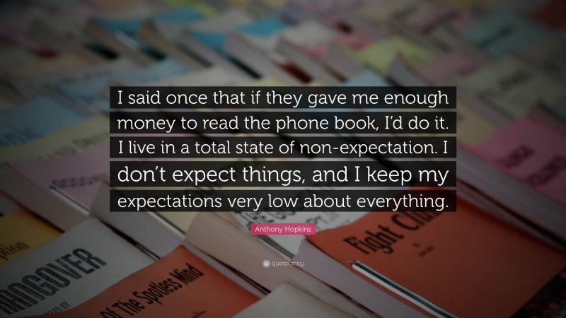 Anthony Hopkins Quote: “I said once that if they gave me enough money to read the phone book, I’d do it. I live in a total state of non-expectation. I don’t expect things, and I keep my expectations very low about everything.”