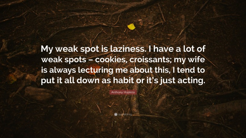 Anthony Hopkins Quote: “My weak spot is laziness. I have a lot of weak spots – cookies, croissants; my wife is always lecturing me about this, I tend to put it all down as habit or it’s just acting.”