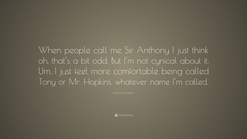 Anthony Hopkins Quote: “When people call me Sir Anthony I just think oh, that’s a bit odd. But I’m not cynical about it. Um, I just feel more comfortable being called Tony or Mr. Hopkins, whatever name I’m called.”
