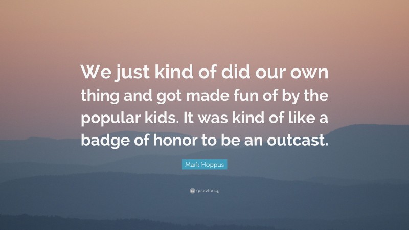 Mark Hoppus Quote: “We just kind of did our own thing and got made fun of by the popular kids. It was kind of like a badge of honor to be an outcast.”