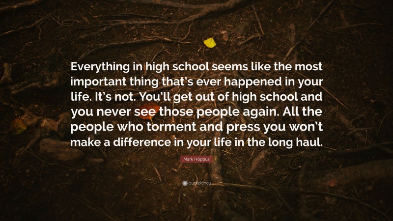 Mark Hoppus Quote: “Everything in high school seems like the most important thing that’s ever happened in your life. It’s not. You’ll get out of high school and you never see those people again. All the people who torment and press you won’t make a difference in your life in the long haul.”