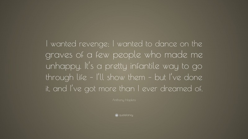 Anthony Hopkins Quote: “I wanted revenge; I wanted to dance on the graves of a few people who made me unhappy. It’s a pretty infantile way to go through life – I’ll show them – but I’ve done it, and I’ve got more than I ever dreamed of.”