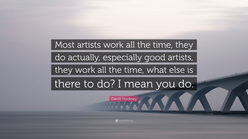 David Hockney Quote: “Most artists work all the time, they do actually, especially good artists, they work all the time, what else is there to do? I mean you do.”
