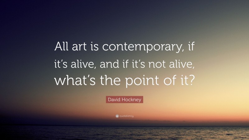 David Hockney Quote: “All art is contemporary, if it’s alive, and if it’s not alive, what’s the point of it?”