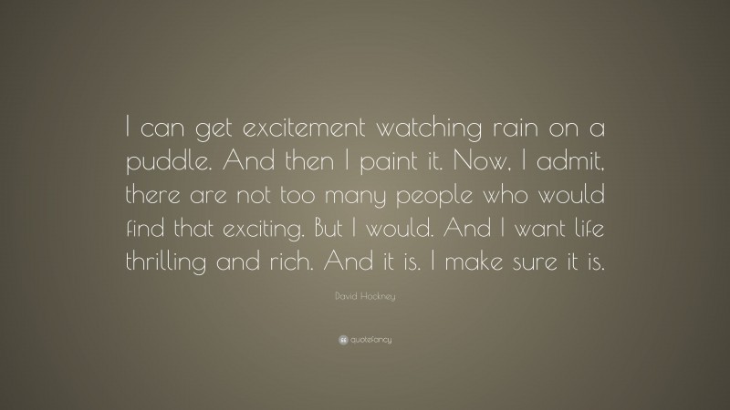 David Hockney Quote: “I can get excitement watching rain on a puddle. And then I paint it. Now, I admit, there are not too many people who would find that exciting. But I would. And I want life thrilling and rich. And it is. I make sure it is.”